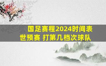 国足赛程2024时间表世预赛 打第几档次球队